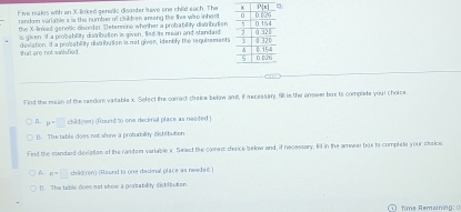 Five males with an X-linked genetic disanter lave one child each. The
random variable x is the number of children arong the live wae inher t
the X-linked genetic disorder. Determine whether a probability distributian
is given. If a prosability divirbution is given, fsd its mean and standant 
that are not satihfied. deviation. It a prosability diviribution is not giver, idenbly the requisements
Find the mean of the zandom varlable x. Solect the comect cheice below and, if recessary, fill in the answer bux to complete your choice
A. mu =□ child(oa) (Roued to one decimal place as neated )
(). The table does not show a probability distifbution
Find the standard deviation of the randem variable s. Select the comect choice below and, if necessary, fill in the amswer box to complete your meice.
A. n=□ child ren) (Round to one decinal place as neede))
(). The table does not show a prasability distritution.