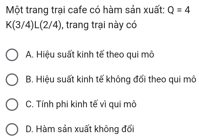 Một trang trại cafe có hàm sản xuất: Q=4
K(3/4)L(2/4) , trang trại này có
A. Hiệu suất kinh tế theo qui mô
B. Hiệu suất kinh tế không đổi theo qui mô
C. Tính phi kinh tế vì qui mô
D. Hàm sản xuất không đổi