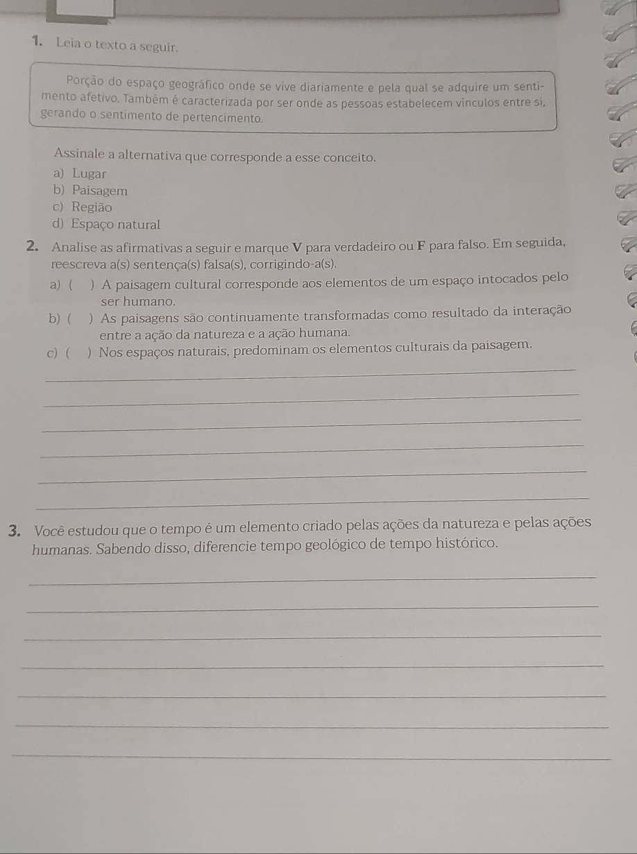 Leia o texto a seguir.
Porção do espaço geográfico onde se vive diariamente e pela qual se adquire um senti-
mento afetivo. Também é caracterizada por ser onde as pessoas estabelecem vínculos entre si,
gerando o sentimento de pertencimento.
Assinale a alternativa que corresponde a esse conceito.
a) Lugar
b) Paisagem
c) Região
d) Espaço natural
2. Analise as afirmativas a seguir e marque V para verdadeiro ou F para falso. Em seguida,
reescreva a(s) sentença(s) falsa(s), corrigindo-a(s).
a) ( ) A paisagem cultural corresponde aos elementos de um espaço intocados pelo
ser humano.
b)  ) As paisagens são continuamente transformadas como resultado da interação
entre a ação da natureza e a ação humana.
_
c) ( ) Nos espaços naturais, predominam os elementos culturais da paisagem.
_
_
_
_
_
3. Você estudou que o tempo é um elemento criado pelas ações da natureza e pelas ações
humanas. Sabendo disso, diferencie tempo geológico de tempo histórico.
_
_
_
_
_
_
_