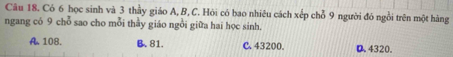 Có 6 học sinh và 3 thầy giáo A, B, C. Hỏi có bao nhiêu cách xếp chỗ 9 người đó ngồi trên một hàng
ngang có 9 chỗ sao cho mỗi thầy giáo ngồi giữa hai học sinh.
A. 108. B. 81. C. 43200. D. 4320.