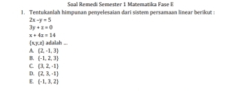 Soal Remedi Semester 1 Matematika Fase E
1. Tentukanlah himpunan penyelesaian dari sistem persamaan linear berikut :
2x-y=5
3y+z=0
x+4z=14
 x,y,z adalah ...
A.  2,-1,3
B、  -1,2,3
C.  3,2,-1
D.  2,3,-1
E.  -1,3,2