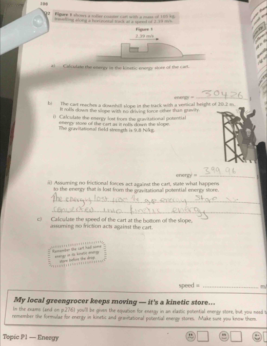 196 
h er 
92 Figure 1 shows a roller coaster cart with a mass of 105 kst. 
07 
travelling along a horizontal track at a speed of 2.39 m/s. 
(1) 


üg e 
a) Calculate the energy in the kinetic energy store of the cart. 
7 
energy =_ 
b) The cart reaches a downhill slope in the track with a vertical height of 20.2 m. 
It rolls down the slope with no driving force other than gravity. 
i) Calculate the energy lost from the gravitational potential 
energy store of the cart as it rolls down the slope. 
The gravitational field strength is 9.8 N/kg. 
energy = _1 
ii) Assuming no frictional forces act against the cart, state what happens 
to the energy that is lost from the gravitational potential energy store. 
_ 
_ 
c) Calculate the speed of the cart at the bottom of the slope, 
assuming no friction acts against the cart. 
Remember the cart had some 
energy in its kinetic energy 
store before the drop. 
speed =_ 
m/ 
My local greengrocer keeps moving — it's a kinetic store... 
In the exams (and on p.276) you'll be given the equation for energy in an elastic potential energy store, but you need t 
remember the formulae for energy in kinetic and gravitational potential energy stores. Make sure you know them. 
Topic P1 — Energy 
.