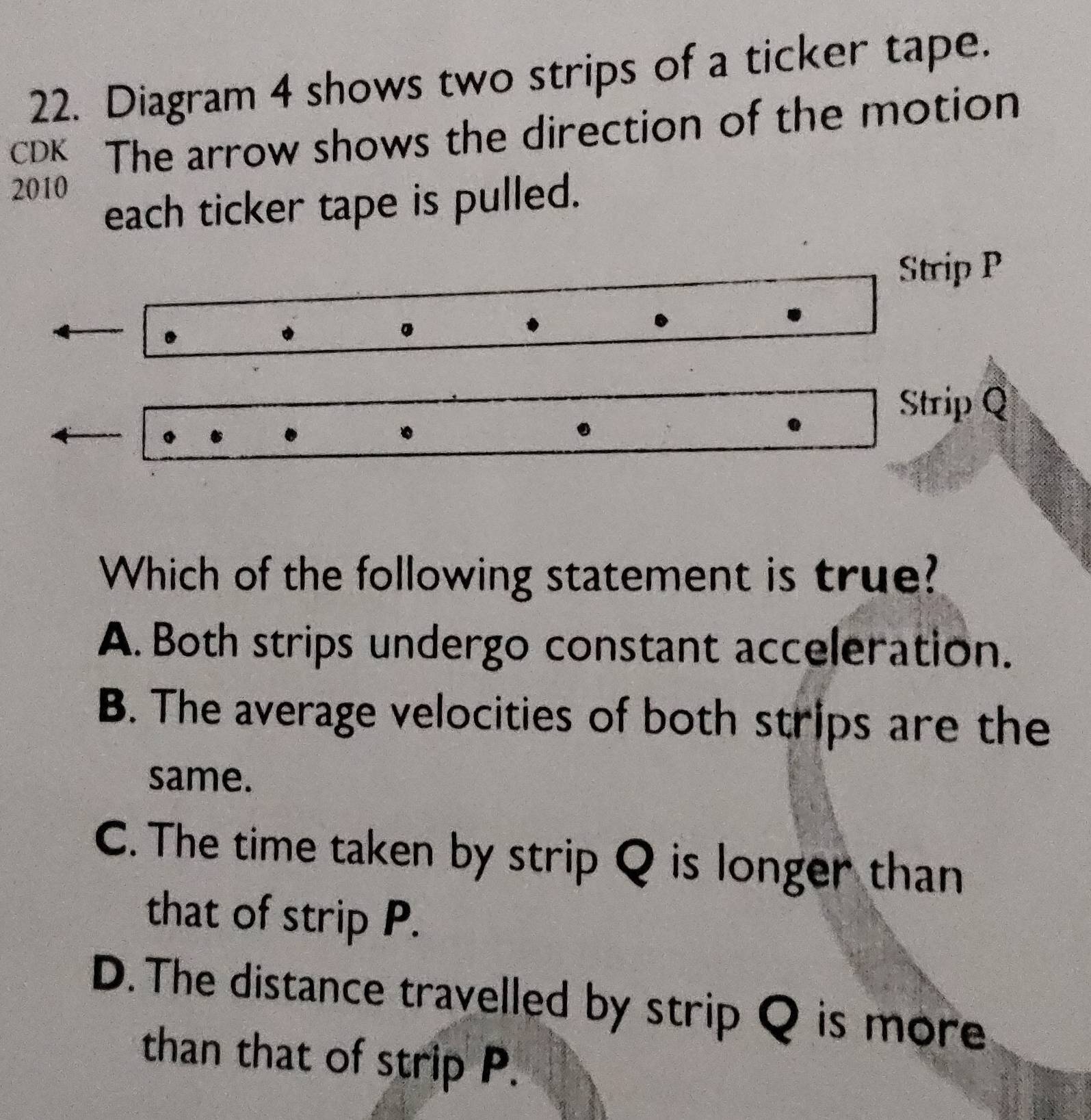 Diagram 4 shows two strips of a ticker tape.
cDK The arrow shows the direction of the motion
2010
each ticker tape is pulled.
Strip P.
.
Strip Q
Which of the following statement is true?
A. Both strips undergo constant acceleration.
B. The average velocities of both strips are the
same.
C. The time taken by strip Q is longer than
that of strip P.
D. The distance travelled by strip Q is more
than that of strip P.