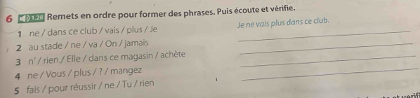 Remets en ordre pour former des phrases. Puis écoute et vérifie. 
1 ne / dans ce club / vais / plus / Je Je ne vais plus dans ce club. 
2 au stade / ne / va / On / jamais_ 
_ 
3 n' / rien / Elle / dans ce magasin / achète_ 
4 ne / Vous / plus / ? / mangez 
5 fais / pour réussir / ne / Tu / rien