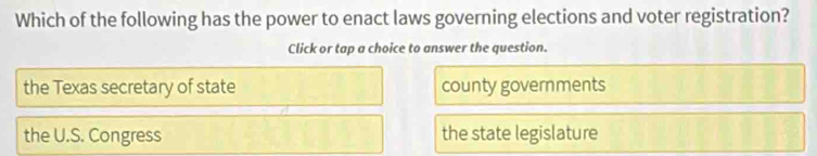 Which of the following has the power to enact laws governing elections and voter registration?
Click or tap a choice to answer the question.
the Texas secretary of state county governments
the U.S. Congress the state legislature