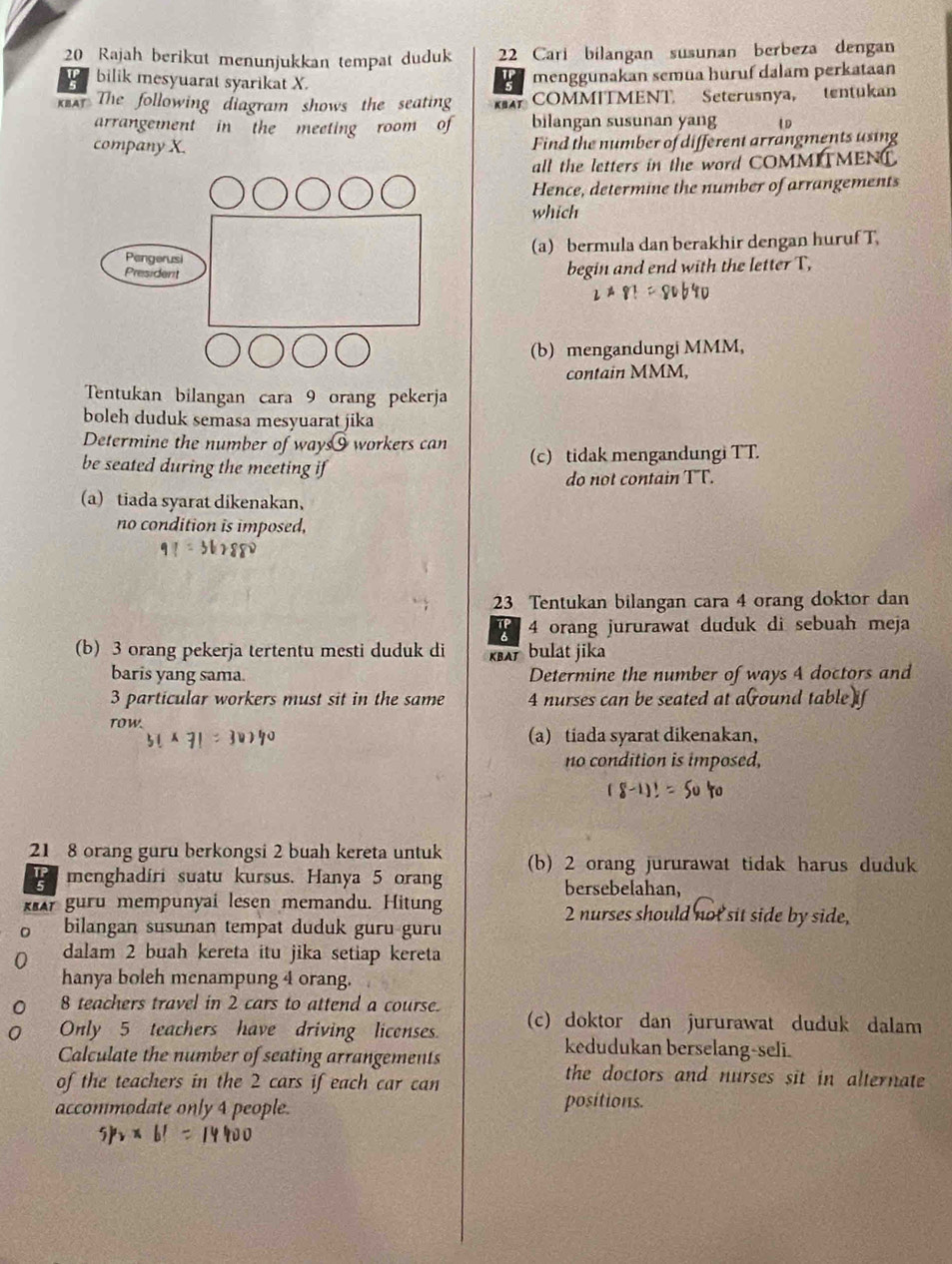 Rajah berikut menunjukkan tempat duduk 22 Cari bilangan susunan berbeza dengan
! bilik mesyuarat syarikat X.
menggunakan semua huruf dalam perkataan
*r The following diagram shows the seating KBA COMMITMENT Seterusnya, tentukan
arrangement in the meeting room of bilangan susunan yang 1D
company X. Find the number of different arrangments using
all the letters in the word COMMITMENT.
Hence, determine the number of arrangements
which
(a) bermula dan berakhir dengan huruf T,
begin and end with the letter T,
(b) mengandungi MMM,
contain MMM,
Tentukan bilangan cara 9 orang pekerja
boleh duduk semasa mesyuarat jika
Determine the number of ways§ workers can
be seated during the meeting if (c) tidak mengandungi TT.
do not contain TT.
a) tiada syarat dikenakan，
no condition is imposed,
23 Tentukan bilangan cara 4 orang doktor dan
4 orang jururawat duduk di sebuah meja
(b) 3 orang pekerja tertentu mesti duduk di A bulat jika
baris yang sama. Determine the number of ways 4 doctors and
3 particular workers must sit in the same 4 nurses can be seated at a(round table)if
ToW.
(a) tiada syarat dikenakan,
no condition is imposed,
21 8 orang guru berkongsi 2 buah kereta untuk (b) 2 orang jururawat tidak harus duduk
menghadiri suatu kursus. Hanya 5 orang
bersebelahan,
kr guru mempunyai lesen memandu. Hitung 2 nurses should not sit side by side,
bilangan susunan tempat duduk guru guru
dalam 2 buah kereta itu jika setiap kereta
hanya boleh menampung 4 orang.
8 teachers travel in 2 cars to attend a course.
Only 5 teachers have driving liconses. (c) doktor dan jururawat duduk dalam
kedudukan berselang-seli.
Calculate the number of seating arrangements the doctors and nurses sit in alternate 
of the teachers in the 2 cars if each car can
accommodate only 4 people. positions.