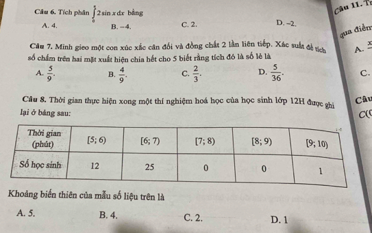 Tr
Câu 6. Tích phân ∈tlimits _0^((frac π)4)2sin xdxbsin g C, 2.
A. 4. B. −4.
D. -2.
qua điềm
Câu 7. Minh gieo một con xúc xắc cân đối và đồng chất 2 lần liên tiếp. Xác suất đề tích A. 
số chấm trên hai mặt xuất hiện chia hết cho 5 biết rằng tích đó là số lẻ là
A.  5/9 . B.  4/9 . C.  2/3 . D.  5/36 . C.
Câu 8. Thời gian thực hiện xong một thí nghiệm hoá học của học sinh lớp 12H được ghi Câu
lại ở bảng sau:
C(
Khoảng biến thiên của mẫu số liệu trên là
A. 5. B. 4. C. 2. D. 1