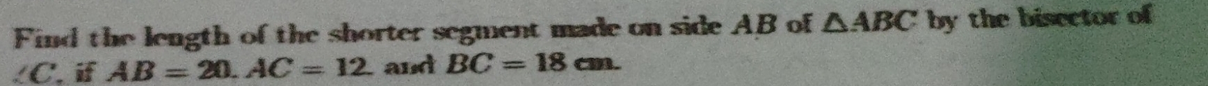 Find the length of the shorter segment made on side AB of △ ABC by the bisector of
∠C. i AB=20. AC=12 and BC=18cm.