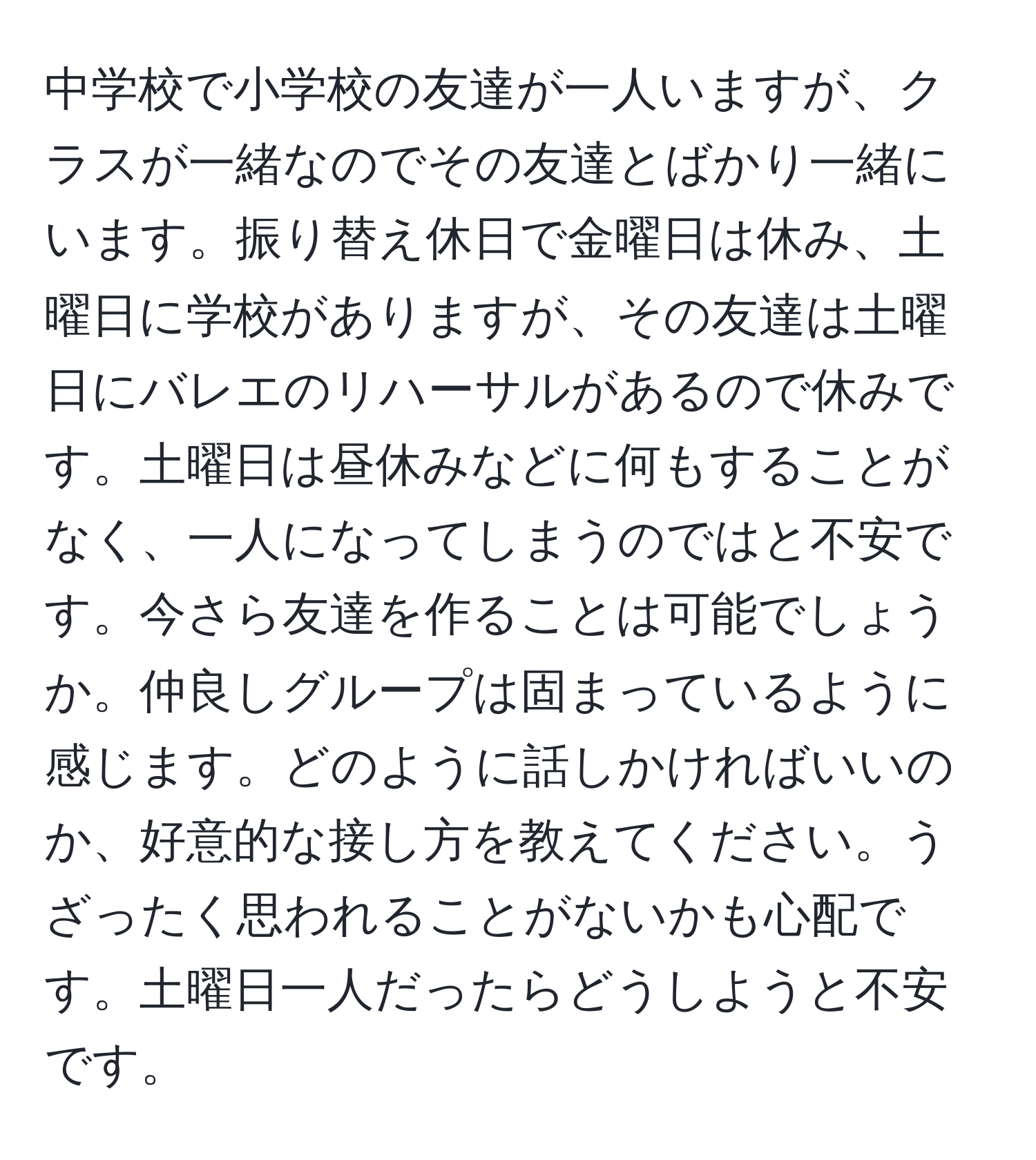 中学校で小学校の友達が一人いますが、クラスが一緒なのでその友達とばかり一緒にいます。振り替え休日で金曜日は休み、土曜日に学校がありますが、その友達は土曜日にバレエのリハーサルがあるので休みです。土曜日は昼休みなどに何もすることがなく、一人になってしまうのではと不安です。今さら友達を作ることは可能でしょうか。仲良しグループは固まっているように感じます。どのように話しかければいいのか、好意的な接し方を教えてください。うざったく思われることがないかも心配です。土曜日一人だったらどうしようと不安です。