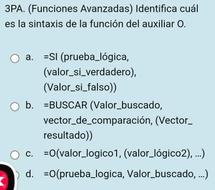 3PA. (Funciones Avanzadas) Identifica cuál
es la sintaxis de la función del auxiliar O.
a. =SI (prueba_lógica,
(valor_si_verdadero),
(Valor_si_falso))
b. =BUSCAR (Valor_buscado,
vector_de_comparación, (Vector_
resultado))
C. =0 (valor_logico1, (valor_lógico2), ...)
d. =0 (prueba_logica, Valor_buscado, ...)