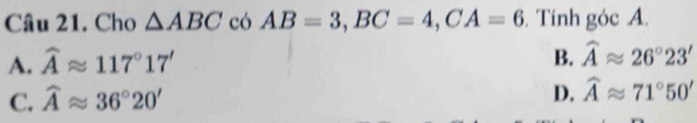 Cho △ ABC có AB=3, BC=4, CA=6. Tính góc A.
A. widehat Aapprox 117°17'
B. widehat Aapprox 26°23'
C. widehat Aapprox 36°20'
D. widehat Aapprox 71°50'