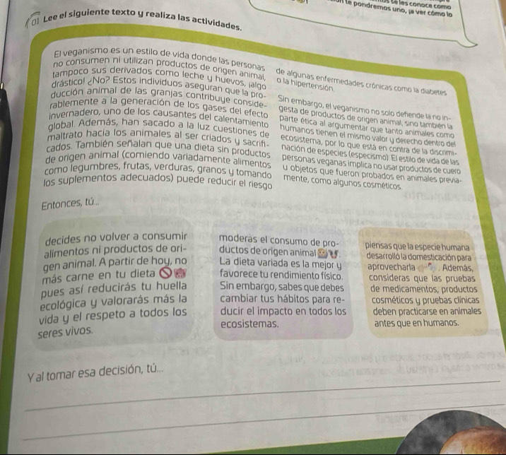 le pondremos uno, ja ver cómo lo é   é é é es conoce como
0] Lee el siguiente texto y realiza las actividades
El veganismo es un estilo de vida donde las personas
no consumen ni utilizan productos de origen animal
tampoco sus derivados como leche y huevos, jalgo
de algunas enfermedades crónicas como la diabetes
o la hipertensión.
drásticol ¿No? Estos individuos aseguran que la pro Sin embargo, el veganismo no solo defende la no in-
ducción animal de las granjas contribuye conside gesta de productos de origen animal, sino también la
rablemente a la generación de los gases del efecto parte ética al argumentar que tanto animales como
invernadero, uno de los causantes del calentamiento humaños tienen el mismo valor y derecho dentro del
global. Además, han sacado a la luz cuestiones de ecosistema, por lo que está en contra de la discrimi-
maltrato hacia los animales al ser criados y sacrif. nación de especies (especismo). El estilo de vida de las
cados. También señalan que una dieta sin productos personas veganas implica no usar productos de cuero
de origen animal (comiendo variadamente alimentos u objetos que fueron probados en animales previa-
como legumbres, frutas, verduras, granos y tomando
mente, como algunos cosméticos
los suplementos adecuados) puede reducir el riesgo
Entonces, tú...
decides no volver a consumir moderás el consumo de pro- piensas que la especie humana
alimentos ni productos de ori- ductos de origen animal _ . desarrolló la domesticación para
gen animal. A partir de hoy, no La dieta variada es la mejor y aprovecharla . Además,
más carne en tu dieta O n favorece tu rendimiento físico. consideras que las pruebas
pues así reducirás tu huella Sin embargo, sabes que debes de medicamentos, productos
ecológica y valorarás más la cambiar tus hábitos para re- cosméticos y pruebas clínicas
vida y el respeto a todos los ducir el impacto en todos los deben practicarse en animales
ecosistemas. antes que en humanos.
seres vivos.
_
Yal tomar esa decisión, tú...
_