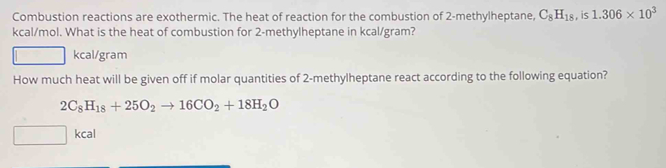 Combustion reactions are exothermic. The heat of reaction for the combustion of 2 -methylheptane, C_8H_18 , is 1.306* 10^3
kcal/mol. What is the heat of combustion for 2 -methylheptane in kcal/gram?
kcal/gram
How much heat will be given off if molar quantities of 2 -methylheptane react according to the following equation?
2C_8H_18+25O_2to 16CO_2+18H_2O
kcal