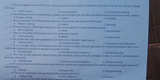 What managenal tool used to assess the enwironment and to gather important information that can be used for strategic
planning? A. SWOT analysis B. Survey analysis C. Environment scanning
_2. A marketing practice of creating name, symbol and or designs that identifies and differentiate a product from other product
A. Product naming B. Tagline C. Beanding
_3. This is meaningful and unforgettable statement that captures the essence of the brand. C. Branding
A. Product naming B. Tagline
_4. These are luxuries, advantages and desires that every individual considers beyond necessity.
A. Wants/Desires B. Needs
_5. These are the things that people cannot live without in a society. C. Requirements
A. Wants/Desires B. Needs
_6. Are people with skills and capabilities to see and evaluate business opportunities. C. Requirements
A. Entrepreneurs B. Entrepreneurship C. Entrepreneurial Competency
_7. It is a strategic process of innovation and new venture creation, the art and science of converting business ideas into a
marketable products or services to improve the quality of living.
A. Entrepremeur 8. Entrepreneurial Competency C. Entrepreneurship
_functions effectively. 8. This refer to the important characteristics that should be possessed by an individuall in order to perform entrepreneurial
A. Entrepreneur B. Entrepreneurial Competency C. Entrepreneurship
_your business. 9. It's a very important skill that refer to the effective and efficient communication and relation to people working in and out of
A. Planner
_10. This means habitually working diligently for a long period of time. B. People skills C. Creative C. Decision making
A. Hardworking
_11. Is the ability to cope with all the risk of operasing their own husiness B. Self-condidence