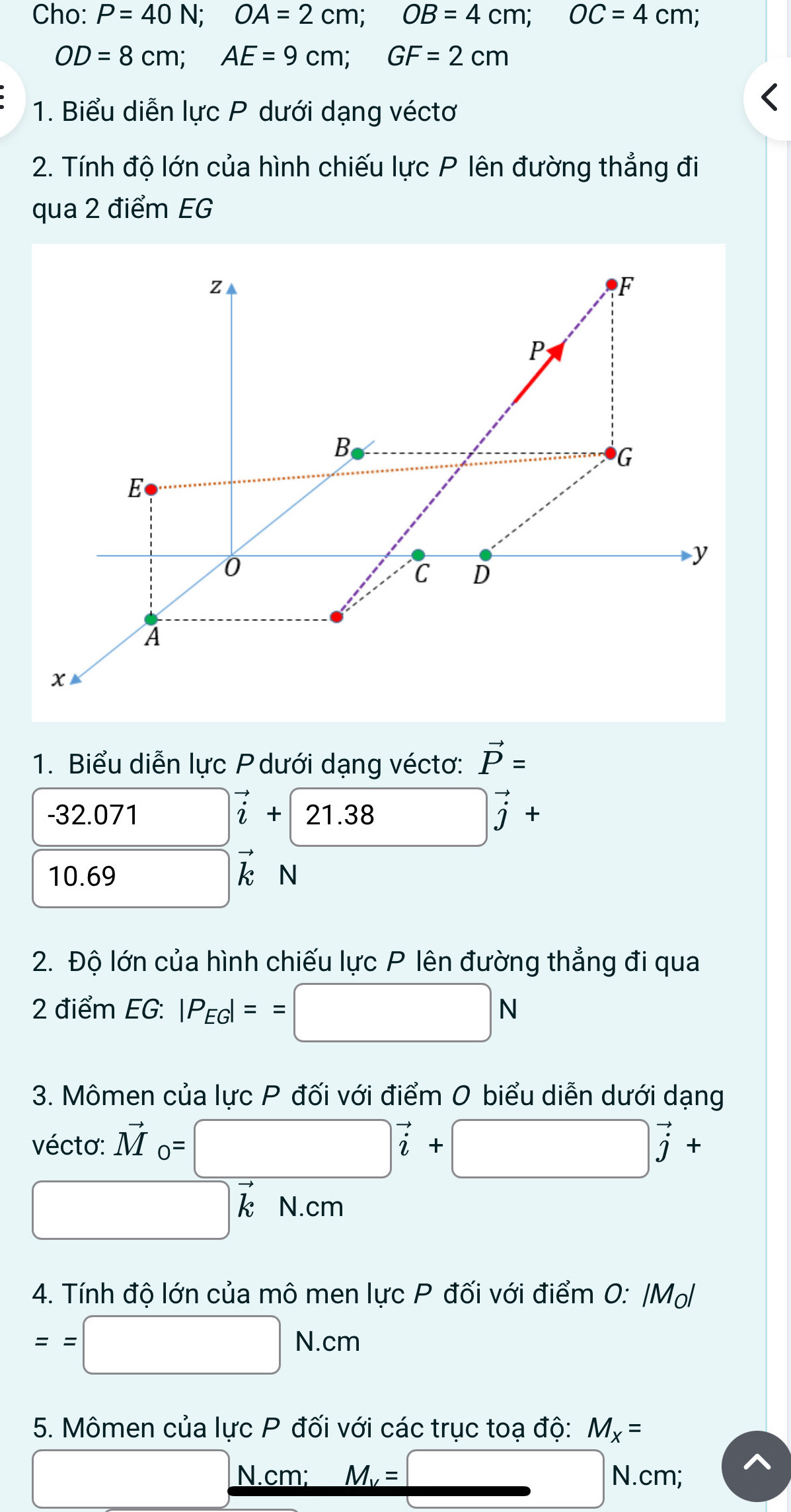 Cho: P=40N; OA=2cm; OB=4cm; OC=4cm;
OD=8cm; AE=9cm; GF=2cm
1. Biểu diễn lực P dưới dạng véctơ 
2. Tính độ lớn của hình chiếu lực P lên đường thẳng đi 
qua 2 điểm EG
z
F
P
B
G
E
0
y
C D
A
x
1. Biểu diễn lực P dưới dạng véctơ: vector P=
-32.071 vector i+21.38 3□ vector j+
10. 69 □ vector k

2. Độ lớn của hình chiếu lực P lên đường thẳng đi qua 
2 điểm EG: |P_EG|==□ N
3. Mômen của lực P đối với điểm 0 biểu diễn dưới dạng 
vécto: vector M_0=□ vector i+□ vector j+
□ vector kN.cm
4. Tính độ lớn của mô men lực P đối với điểm 0: |Mọ
==□ N.cm
5. Mômen của lực P đối với các trục toạ độ: M_X=
□ , N.cm; M_v=□ N.cm;