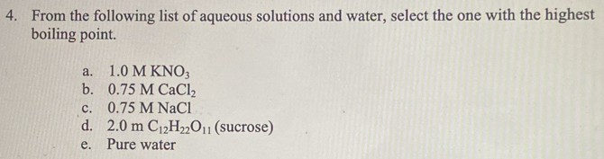 From the following list of aqueous solutions and water, select the one with the highest
boiling point.
a. 1.0MKNO_3
b. 0.75MCaCl_2
c. 0.75MNaCl
d. 2.0mC_12H_22O_11 (sucrose)
e. Pure water