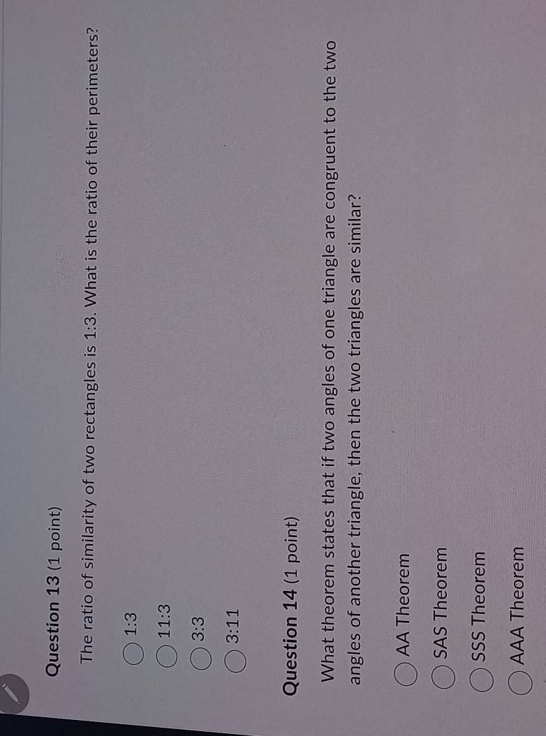 The ratio of similarity of two rectangles is 1:3. What is the ratio of their perimeters?
1:3
11:3
3:3
3:11
Question 14 (1 point)
What theorem states that if two angles of one triangle are congruent to the two
angles of another triangle, then the two triangles are similar?
AA Theorem
SAS Theorem
SSS Theorem
AAA Theorem