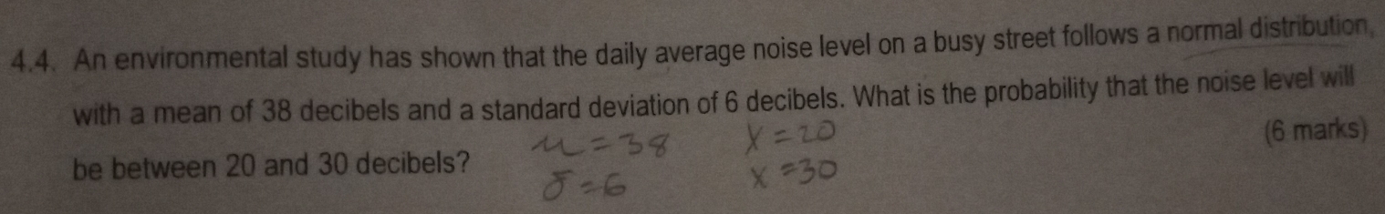 An environmental study has shown that the daily average noise level on a busy street follows a normal distribution, 
with a mean of 38 decibels and a standard deviation of 6 decibels. What is the probability that the noise level will 
be between 20 and 30 decibels? (6 marks)