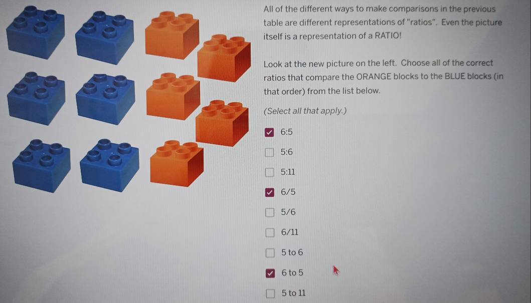 All of the different ways to make comparisons in the previous
are different representations of "ratios". Even the picture
is a representation of a RATIO!
at the new picture on the left. Choose all of the correct
that compare the ORANGE blocks to the BLUE blocks (in
order) from the list below.
ct all that apply.)
6:5
5:6
5:11
6/5
5/6
6/11
5 to 6
6 to 5
5 to 11