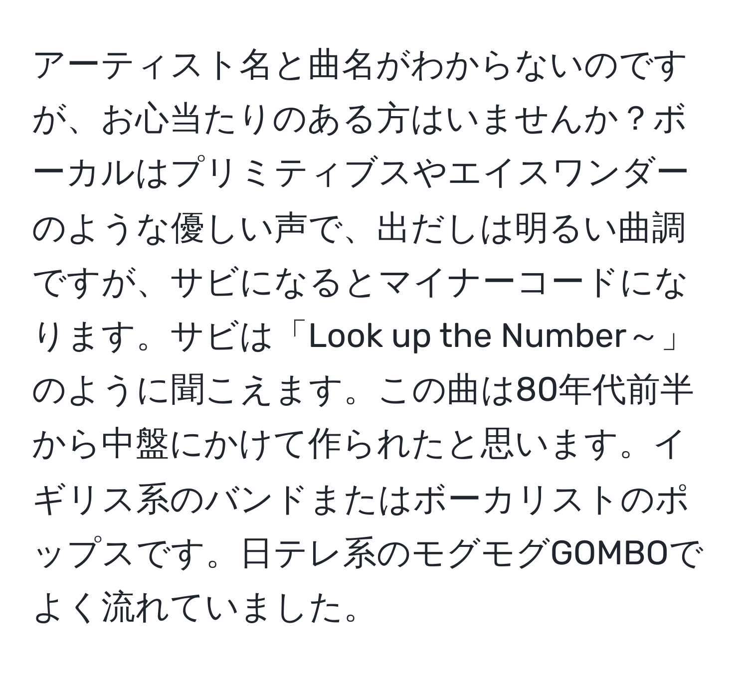 アーティスト名と曲名がわからないのですが、お心当たりのある方はいませんか？ボーカルはプリミティブスやエイスワンダーのような優しい声で、出だしは明るい曲調ですが、サビになるとマイナーコードになります。サビは「Look up the Number～」のように聞こえます。この曲は80年代前半から中盤にかけて作られたと思います。イギリス系のバンドまたはボーカリストのポップスです。日テレ系のモグモグGOMBOでよく流れていました。