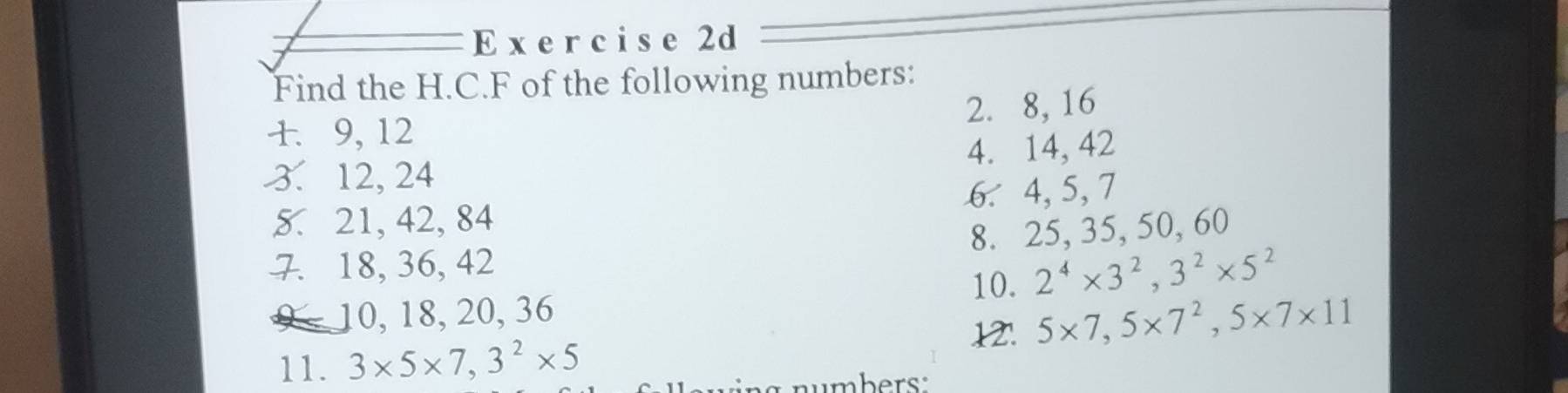 Find the H.C. F of the following numbers: 
2. 8, 16
1. 9, 12
3. 12, 24 4. 14, 42
5. 21, 42, 84 6. 4, 5, 7
8. 25, 35, 50, 60
7. 18, 36, 42
10. 2^4* 3^2, 3^2* 5^2
10, 18, 20, 36
12'. 5* 7, 5* 7^2, 5* 7* 11
11. 3* 5* 7, 3^2* 5
mbers.