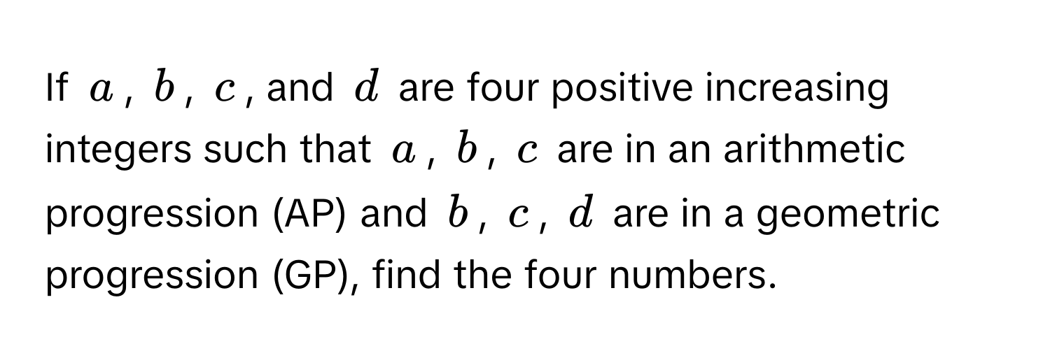 If $a$, $b$, $c$, and $d$ are four positive increasing integers such that $a$, $b$, $c$ are in an arithmetic progression (AP) and $b$, $c$, $d$ are in a geometric progression (GP), find the four numbers.