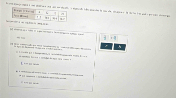 Bruno agrega agua a una piscina siguiente tabla muestra la cantidad de agua en la piscina tras varios periodos de tiempo.
ientes preguntas.
(a) «Culinta agua había en la piscina cuando Bruno empezó a agregar agua?
612 Muros
 □ /□   
×
(b) Negir el enuncado que mejor describa como se relacionan el tiempo y la cantidad
de agua en la peicina y luego dar el vafor solicitado.
A medida que el tiempo crece, la cantidad de agua en la piscina decrece.
¿A qué tasa decrece la cantidad de agua en la piscina ?
litros por menuto
A medida que el tempo crece, la cantidad de agua en la piscina crece.
A qué tasa crece la cantidad de agua en la piscina 
22 Mras por minuto