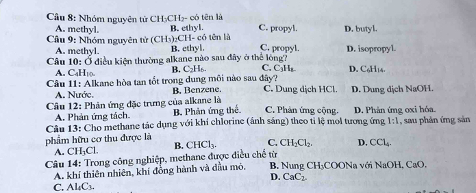 Nhóm nguyên tử CH_3CH_2- có tên là C. propyl. D. butyl.
A. methyl.
B. ethyl.
Câu 9: Nhóm nguyên tử (CH_3) 2CH- có tên là C. propyl. D. isopropyl.
A. methyl. B. ethyl.
Câu 10:O ở điều kiện thường alkane nào sau đây ở thể lỏng? C. C₃H₈. D. C_6H_14.
A. C_4H_10.
B. C_2H_6. 
Câu 11: Alkane hòa tan tốt trong dung môi nào sau đây?
A. Nước. B. Benzene. C. Dung dịch HCl. D. Dung dịch NaOH.
Câu 12: Phản ứng đặc trưng của alkane là
A. Phản ứng tách. B. Phản ứng thế. C. Phản ứng cộng. D. Phản ứng oxi hóa.
Câu 13: Cho methane tác dụng với khí chlorine (ánh sáng) theo tỉ lệ mol tương ứng 1:1 , sau phản ứng sản
phầẩm hữu cơ thu được là
A. CH_3Cl.
B. CHCl_3. C. CH_2Cl_2. D. CCl_4. 
Câu 14: Trong công nghiệp, methane được điều chế từ COONa với NaOH CaO
A. khí thiên nhiên, khí đồng hành và dầu mỏ. B. Nung CH_3
D. CaC_2.
C. Al_4C_3.