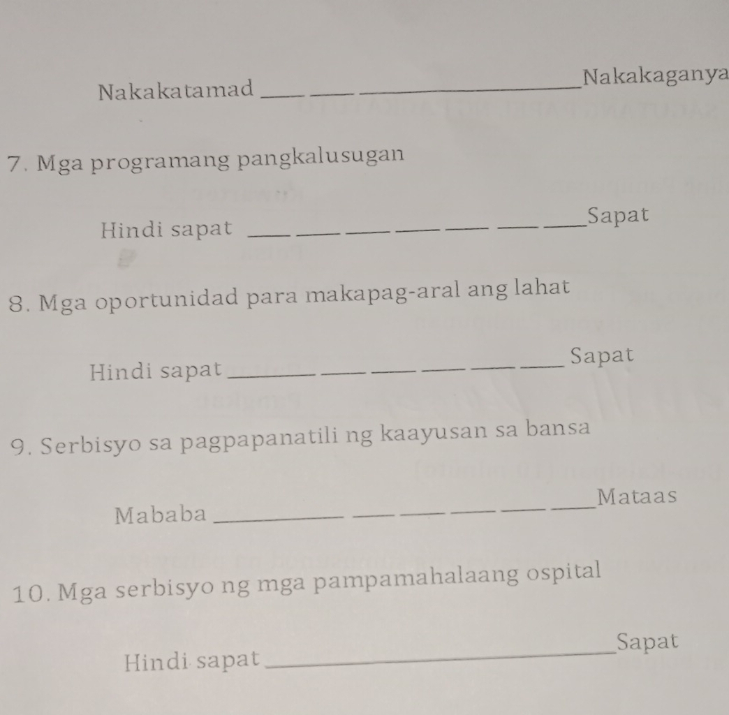 Nakakatamad __Nakakaganya
7. Mga programang pangkalusugan
Hindi sapat ___Sapat
8. Mga oportunidad para makapag-aral ang lahat
Sapat
Hindi sapat_
_
9. Serbisyo sa pagpapanatili ng kaayusan sa bansa
Mataas
Mababa_
_
10. Mga serbisyo ng mga pampamahalaang ospital
Sapat
Hindi sapat
_