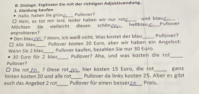 Dialoge. Ergänzen Sie mit der richtigen Adjektivendung. 
1. Kleidung kaufen 
Hallo, haben Sie grün _Pullover? 
Nein, es tut mir leid, leider haben wir nur rot_ und blau_ . 
Möchten Sie vielleicht diesen schön_ hellblau_ Pullover 
anprobieren? 
Den blau_ ? Hmm, ich weiß nicht. Was kostet der blau _Pullover? 
Alle blau_ Pullover kosten 20 Euro, aber wir haben ein Angebot: 
Wenn Sie 2 blau_ Pullover kaufen, bezahlen Sie nur 30 Euro.
30 Euro für 2 blau_ Pullover? Aha, und was kosten die rot_ 
Pullover? 
_ 
Die rot ? Diese rot_ hier kosten 15 Euro, die rot_ ganz 
hinten kosten 20 und alle rot_ Pullover da links kosten 25. Aber es gibt 
auch das Angebot 2 rot_ Pullover für einen besser_ Preis.