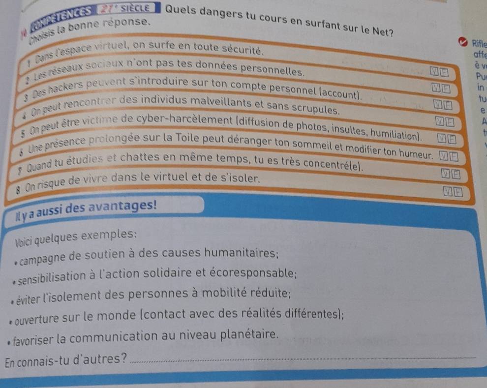 RNfétencEs 27° siècle Quels dangers tu cours en surfant sur le Net?
Choisis la bonne réponse.
Rifle
* Dans l'espace virtuel, on surfe en toute sécurité.
affe
è v
2 Les réseaux sociaux n'ont pas tes données personnelles.
Pu
in
3 Des ackers peuvent s'introduire sur ton compte personnel (account).
tu
4 On peut rencontrer des individus malveillants et sans scrupules.
e
^
§ Onpeut être victime de cyber-harcèlement (diffusion de photos, insultes, humiliation).
T 
g une présence prolongée sur la Toile peut déranger ton sommeil et modifier ton humeur.
7 Quand tu étudies et chattes en même temps, tu es très concentré(e).
§ On risque de vivre dans le virtuel et de s'isoler.
-
Il y a aussi des avantages!
Voici quelques exemples:
* campagne de soutien à des causes humanitaires;
6 sensibilisation à l'action solidaire et écoresponsable;
* éviter l'isolement des personnes à mobilité réduite;
- ouverture sur le monde (contact avec des réalités différentes);
favoriser la communication au niveau planétaire.
En connais-tu d'autres?_