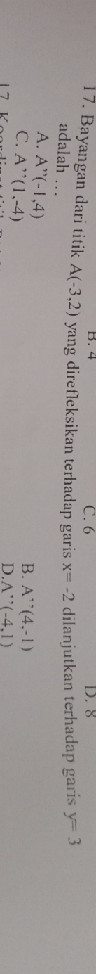 B. 4 C. 6 D. 8
17. Bayangan dari titik A(-3,2) yang direfleksikan terhadap garis x=-2 dilanjutkan terhadap garis y=3
adalah …
A. A''(-1,4)
C. A''(1,-4)
B. A^,(4,-1)
1 7 V
D A''(-4,1)