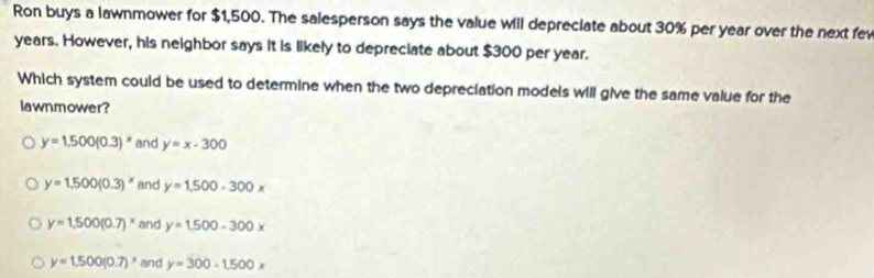 Ron buys a lawnmower for $1,500. The salesperson says the value will depreciate about 30% per year over the next fev
years. However, his neighbor says it is likely to depreciate about $300 per year.
Which system could be used to determine when the two depreciation models will give the same value for the
lawnmower?
y=1.500(0.3)^x and y=x-300
y=1.500(0.3)^x and y=1.500-300x
y=1.500(0.7)^x and y=1.500-300x
y=1.500(0.7)^x and y=300-1.500x