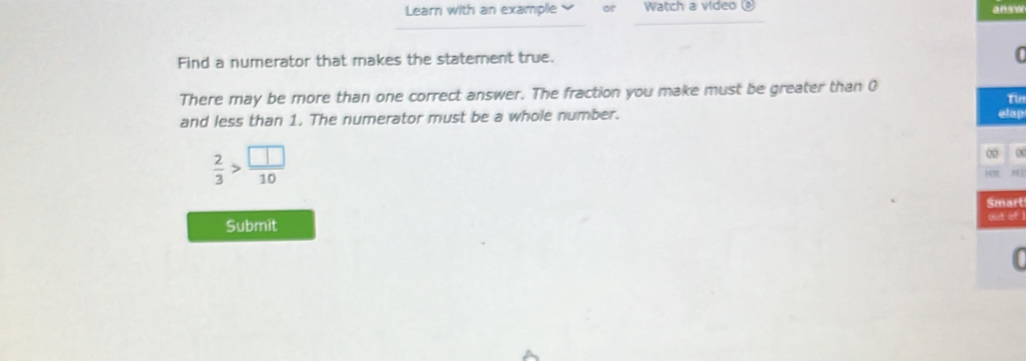 Learn with an example or Watch a video answ 
Find a numerator that makes the statement true. 
a 
There may be more than one correct answer. The fraction you make must be greater than 0
Tin 
and less than 1. The numerator must be a whole number. 
op
 2/3 > □ /10 
art 
Submit 
of 1