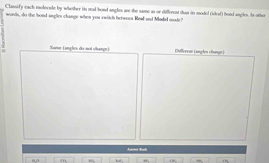 Classify each molecule by whether its real bond angles are the same as or different than its model (ideal) bond angles. In other
words, do the bond angles change when you switch between Real and Model mode?
^
5
Same (angles do not change) Different (angles change)
Answer Bank
H_2O CO_2 SO_2 XeF_2 BF_3 CIF_3 NH_3 CIL