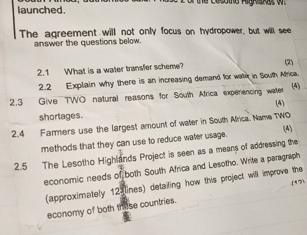 of the Cesotho Aigniaras w 
launched. 
The agreement will not only focus on hydropower, but will see 
answer the questions below. 
2.1 What is a water transfer scheme? 
(2) 
2.2 Explain why there is an increasing demand for water in South Africa. 
2.3 Give TWO natural reasons for South Africa experiencing water (4) 
(4) 
shortages. 
2.4 Farmers use the largest amount of water in South Africa. Name TWO 
(4) 
methods that they can use to reduce water usage. 
2.5 The Lesotho Highlands Project is seen as a means of addressing the 
economic needs of both South Africa and Lesotho. Write a paragraph 
(approximately 12 lines) detailing how this project will improve the 
economy of both these countries. (17)