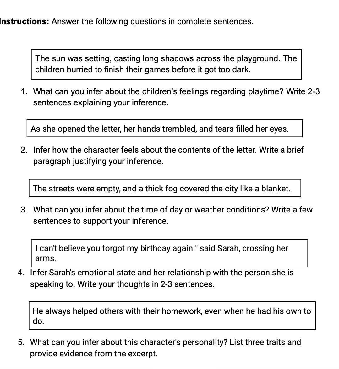 Instructions: Answer the following questions in complete sentences. 
The sun was setting, casting long shadows across the playground. The 
children hurried to finish their games before it got too dark. 
1. What can you infer about the children's feelings regarding playtime? Write 2-3 
sentences explaining your inference. 
As she opened the letter, her hands trembled, and tears filled her eyes. 
2. Infer how the character feels about the contents of the letter. Write a brief 
paragraph justifying your inference. 
The streets were empty, and a thick fog covered the city like a blanket. 
3. What can you infer about the time of day or weather conditions? Write a few 
sentences to support your inference. 
I can't believe you forgot my birthday again!" said Sarah, crossing her 
arms. 
4. Infer Sarah's emotional state and her relationship with the person she is 
speaking to. Write your thoughts in 2-3 sentences. 
He always helped others with their homework, even when he had his own to 
do. 
5. What can you infer about this character's personality? List three traits and 
provide evidence from the excerpt.