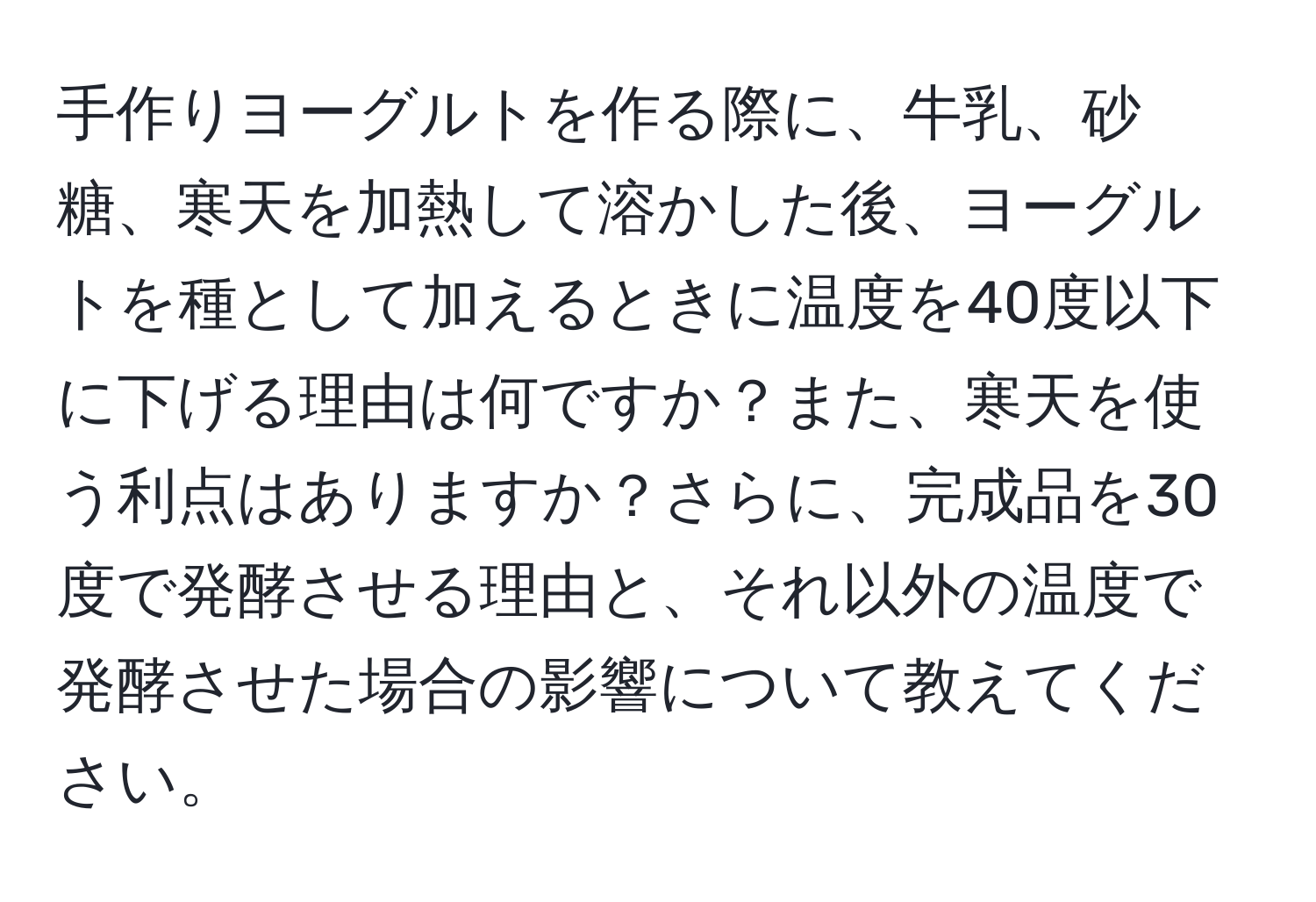 手作りヨーグルトを作る際に、牛乳、砂糖、寒天を加熱して溶かした後、ヨーグルトを種として加えるときに温度を40度以下に下げる理由は何ですか？また、寒天を使う利点はありますか？さらに、完成品を30度で発酵させる理由と、それ以外の温度で発酵させた場合の影響について教えてください。