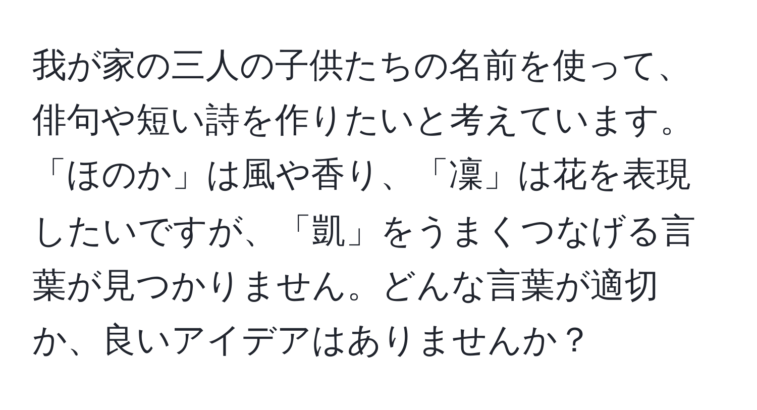 我が家の三人の子供たちの名前を使って、俳句や短い詩を作りたいと考えています。「ほのか」は風や香り、「凜」は花を表現したいですが、「凱」をうまくつなげる言葉が見つかりません。どんな言葉が適切か、良いアイデアはありませんか？