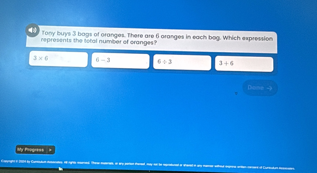 Tony buys 3 bags of oranges. There are 6 oranges in each bag. Which expression
represents the total number of oranges?
3* 6
6-3
6/ 3
3+6
Done
My Progress
Copyright i 2024 by Currsculum Associates. All rights reserved. These materials, or any portion thereof, may not be reproduced or shared in any manner without express writte nt of Curriculum Associates.