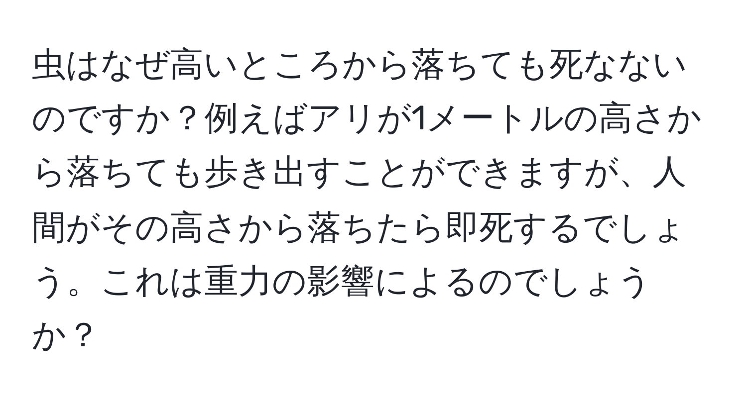 虫はなぜ高いところから落ちても死なないのですか？例えばアリが1メートルの高さから落ちても歩き出すことができますが、人間がその高さから落ちたら即死するでしょう。これは重力の影響によるのでしょうか？