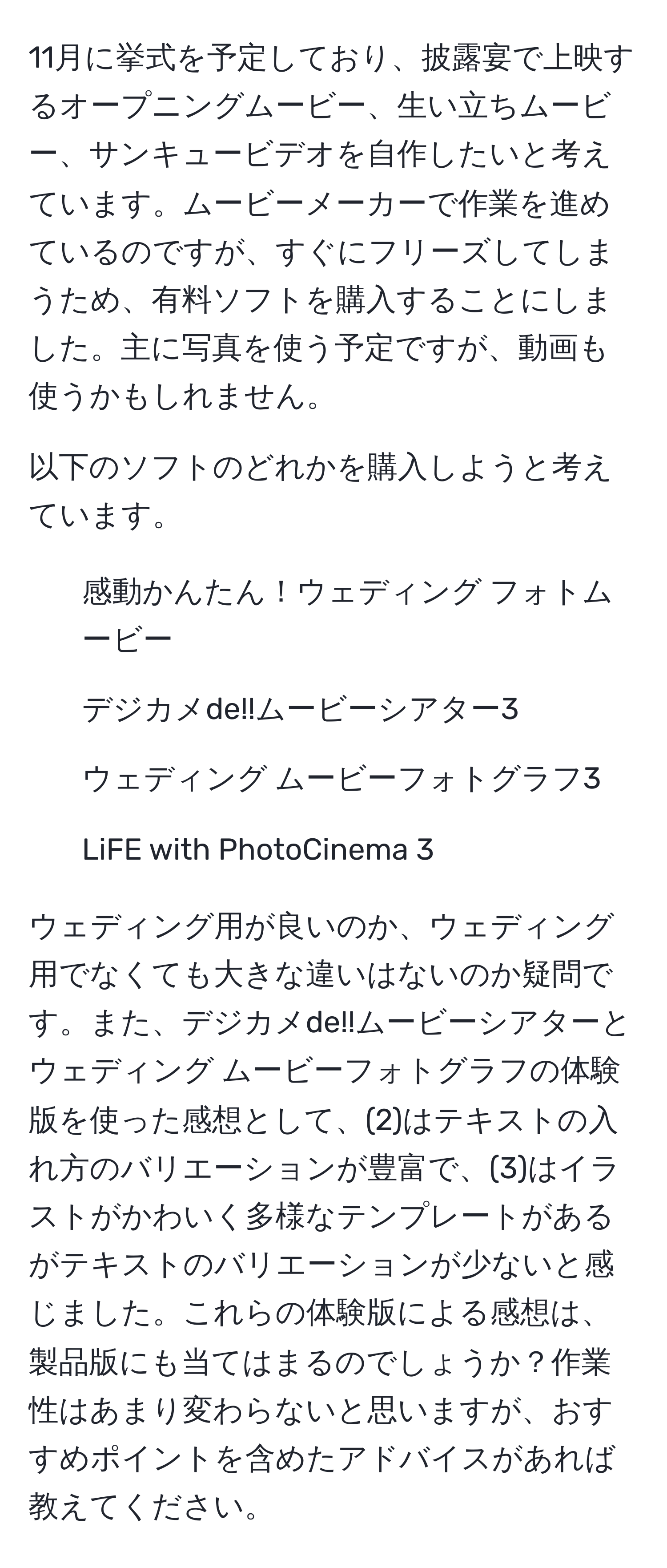 11月に挙式を予定しており、披露宴で上映するオープニングムービー、生い立ちムービー、サンキュービデオを自作したいと考えています。ムービーメーカーで作業を進めているのですが、すぐにフリーズしてしまうため、有料ソフトを購入することにしました。主に写真を使う予定ですが、動画も使うかもしれません。

以下のソフトのどれかを購入しようと考えています。

1. 感動かんたん！ウェディング フォトムービー
2. デジカメde!!ムービーシアター3
3. ウェディング ムービーフォトグラフ3
4. LiFE with PhotoCinema 3

ウェディング用が良いのか、ウェディング用でなくても大きな違いはないのか疑問です。また、デジカメde!!ムービーシアターとウェディング ムービーフォトグラフの体験版を使った感想として、(2)はテキストの入れ方のバリエーションが豊富で、(3)はイラストがかわいく多様なテンプレートがあるがテキストのバリエーションが少ないと感じました。これらの体験版による感想は、製品版にも当てはまるのでしょうか？作業性はあまり変わらないと思いますが、おすすめポイントを含めたアドバイスがあれば教えてください。