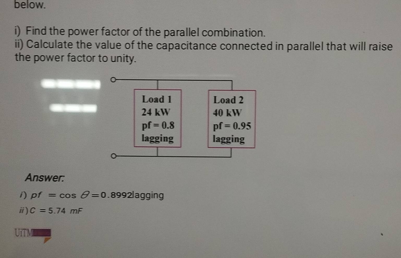 below.
i) Find the power factor of the parallel combination.
ii) Calculate the value of the capacitance connected in parallel that will raise
the power factor to unity.
Answer:
i) pf=cos θ =0.8992log ging
ⅱ) C=5.74mF
UiTM