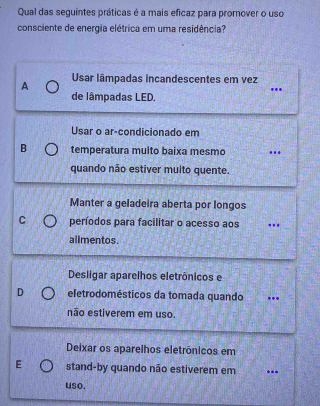 Qual das seguintes práticas é a mais eficaz para promover o uso
consciente de energia elétrica em uma residência?
A Usar lâmpadas incandescentes em vez
.
de lâmpadas LED.
Usar o ar-condicionado em
B temperatura muito baixa mesmo ..
quando não estiver muito quente.
Manter a geladeira aberta por longos
C períodos para facilitar o acesso aos ...
alimentos.
Desligar aparelhos eletrônicos e
D eletrodomésticos da tomada quando ..
não estiverem em uso.
Deixar os aparelhos eletrônicos em
E stand-by quando não estiverem em .
uso.