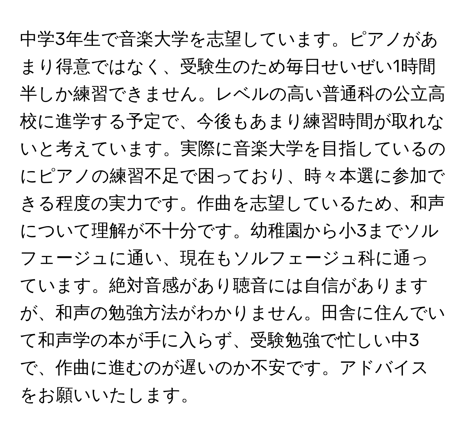 中学3年生で音楽大学を志望しています。ピアノがあまり得意ではなく、受験生のため毎日せいぜい1時間半しか練習できません。レベルの高い普通科の公立高校に進学する予定で、今後もあまり練習時間が取れないと考えています。実際に音楽大学を目指しているのにピアノの練習不足で困っており、時々本選に参加できる程度の実力です。作曲を志望しているため、和声について理解が不十分です。幼稚園から小3までソルフェージュに通い、現在もソルフェージュ科に通っています。絶対音感があり聴音には自信がありますが、和声の勉強方法がわかりません。田舎に住んでいて和声学の本が手に入らず、受験勉強で忙しい中3で、作曲に進むのが遅いのか不安です。アドバイスをお願いいたします。