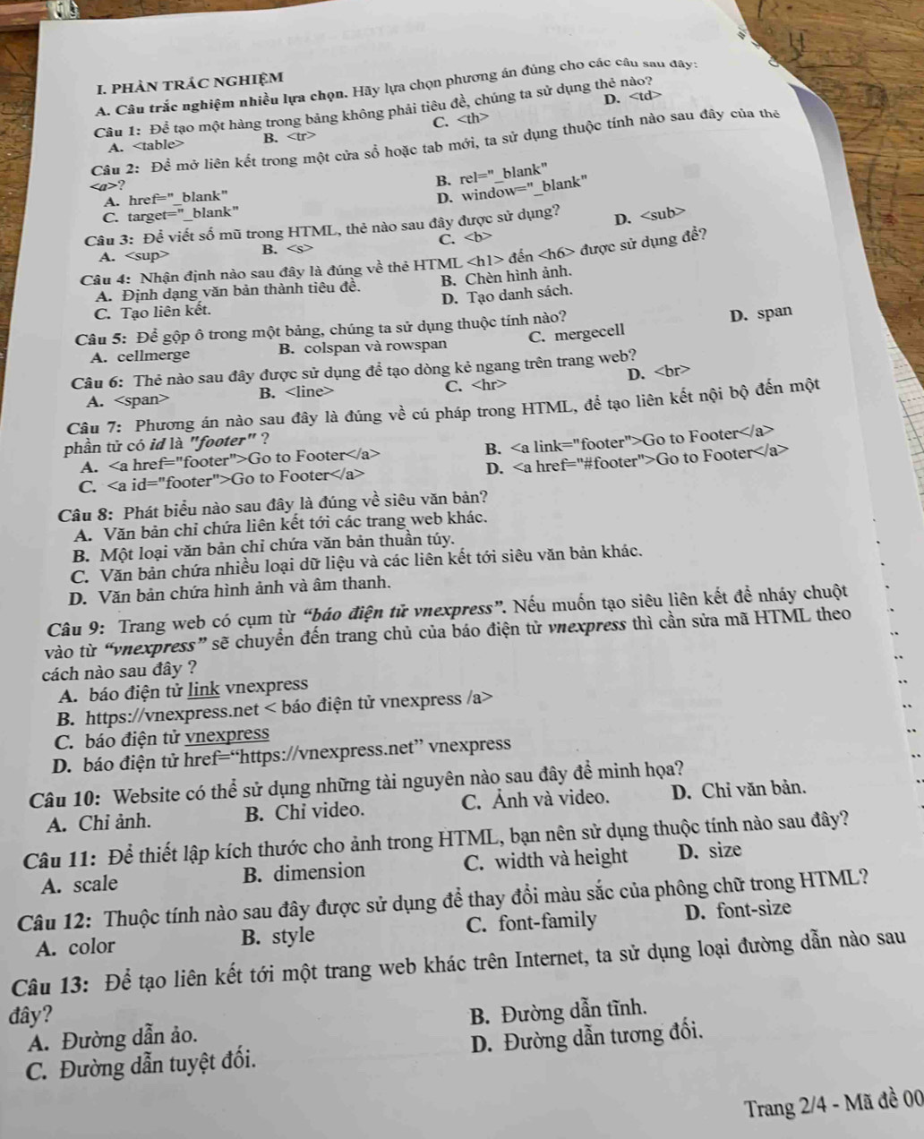 phÀN trÁC ngHIệM
A. Câu trắc nghiệm nhiều lựa chọn. Hãy lựa chọn phương án đúng cho các câu sau đây:
Câu 1: Để tạo một hàng trong bảng không phải tiêu đề, chúng ta sử dụng thẻ nào?
C. D.
Câu 2: Để mở liên kết trong một cửa sổ hoặc tab mới, ta sử dụng thuộc tính nào sau đây của thể
A. B.
A. href="_blank" B. rel='' blank"
?
D. window="_blank"
C. target="_blank"
Câu 3: Để viết số mũ trong HTML, thẻ nào sau đây được sử dụng?
D.
C. a ∠ b
A. B.
Câu 4: Nhận định nào sau đây là đúng về thẻ HTML ∠ hl> đến ∠ h6> được sử dụng đề?
A. Định dạng văn bản thành tiêu đề. B. Chèn hình ảnh.
D. Tạo danh sách.
C. Tạo liên kết.
Câu 5: Để gộp ô trong một bảng, chúng ta sử dụng thuộc tính nào?
A. cellmerge B. colspan và rowspan C. mergecell D. span
Câu 6: Thẻ nào sau đây được sử dụng để tạo dòng kẻ ngang trên trang web?
A. B. C. D.
Câu 7: Phương án nào sau đây là đúng về cú pháp trong HTML, để tạo liên kết nội bộ đến một
phần tử có id là "footer" ?
A. ∠ a href="footer">Go to Footer B. Go to Footer
C. id="footer">Go to Footer D. Go to Footer
Câu 8: Phát biểu nào sau đây là đúng về siêu văn bản?
A. Văn bản chỉ chứa liên kết tới các trang web khác.
B. Một loại văn bản chỉ chứa văn bản thuần túy.
C. Văn bản chứa nhiều loại dữ liệu và các liên kết tới siêu văn bản khác.
D. Văn bản chứa hình ảnh và âm thanh.
Câu 9: Trang web có cụm từ “báo điện tử vnexpress”. Nếu muốn tạo siêu liên kết để nháy chuột
vào từ “vnexpress” sẽ chuyển đến trang chủ của báo điện tử vnexpress thì cần sửa mã HTML theo
cách nào sau đây ?
A. báo điện tử link vnexpress
B. https://vnexpress.net
C. báo điện tử vnexpress
D. báo điện tử href=“https://vnexpress.net” vnexpress
Câu 10: Website có thể sử dụng những tài nguyên nào sau đây để minh họa?
A. Chỉ ảnh. B. Chi video. C. Ảnh và video. D. Chỉ văn bản.
Câu 11: Để thiết lập kích thước cho ảnh trong HTML, bạn nên sử dụng thuộc tính nào sau đây?
A. scale B. dimension C. width và height D. size
Câu 12: Thuộc tính nào sau đây được sử dụng để thay đổi màu sắc của phông chữ trong HTML?
A. color B. style C. font-family D. font-size
Câu 13: Để tạo liên kết tới một trang web khác trên Internet, ta sử dụng loại đường dẫn nào sau
đây? B. Đường dẫn tĩnh.
A. Đường dẫn ảo.
C. Đường dẫn tuyệt đối. D. Đường dẫn tương đối.
Trang 2/4 - Mã đề 00