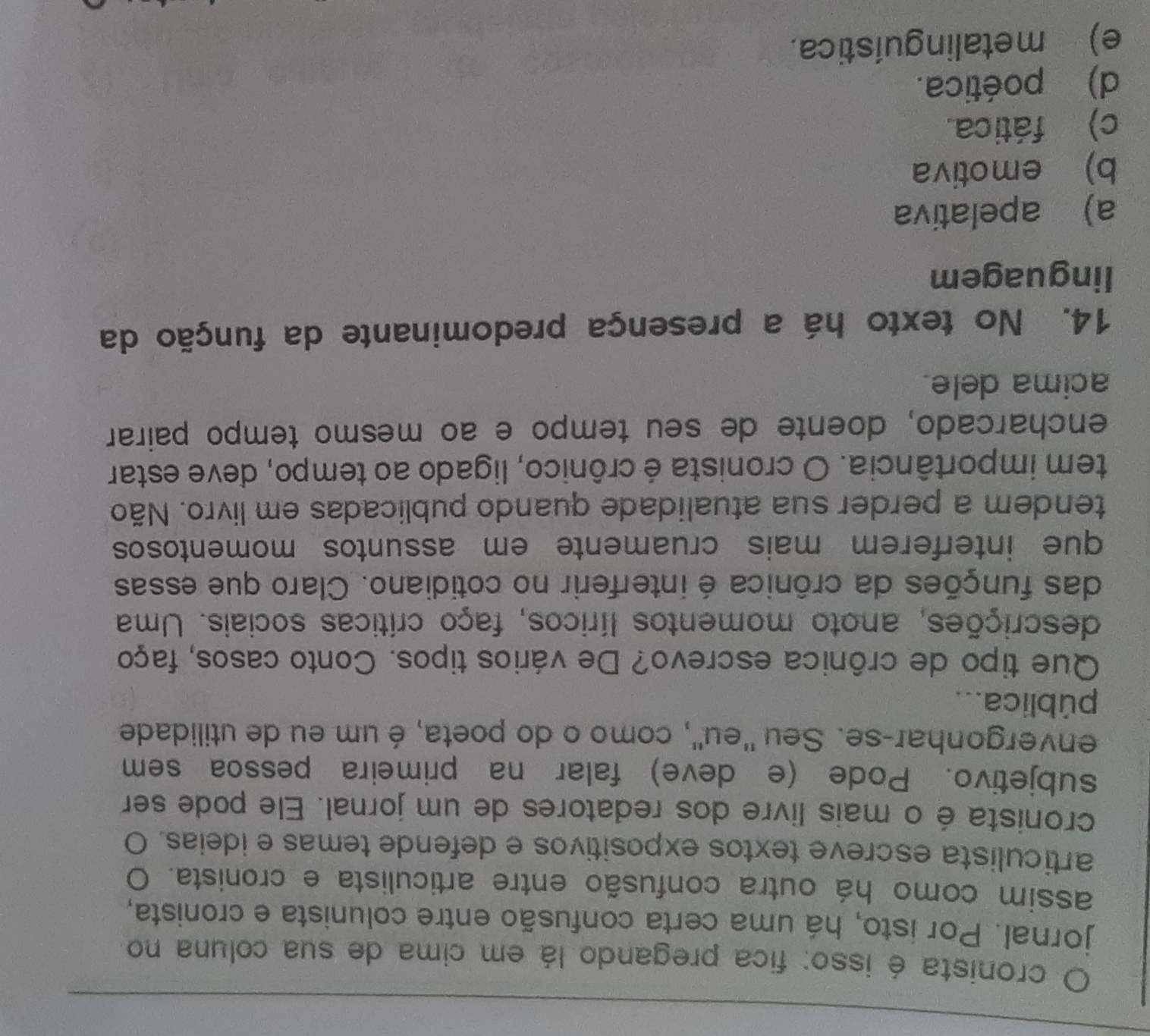 cronista é isso: fica pregando lá em cima de sua coluna no
jornal. Por isto, há uma certa confusão entre colunista e cronista,
assim como há outra confusão entre articulista e cronista. O
articulista escreve textos expositivos e defende temas e ideias. O
cronista é o mais livre dos redatores de um jornal. Ele pode ser
subjetivo. Pode (e deve) falar na primeira pessoa sem
envergonhar-se. Seu ''eu'', como o do poeta, é um eu de utilidade
pública...
Que tipo de crônica escrevo? De vários tipos. Conto casos, faço
descrições, anoto momentos líricos, faço críticas sociais. Uma
das funções da crônica é interferir no cotidiano. Claro que essas
que interferem mais cruamente em assuntos momentosos
tendem a perder sua atualidade quando publicadas em livro. Não
tem importância. O cronista é crônico, ligado ao tempo, deve estar
encharcado, doente de seu tempo e ao mesmo tempo pairar
acima dele.
14. No texto há a presença predominante da função da
linguagem
a) apelativa
b) emotiva
c) fática
d) poética.
e) metalinguística.