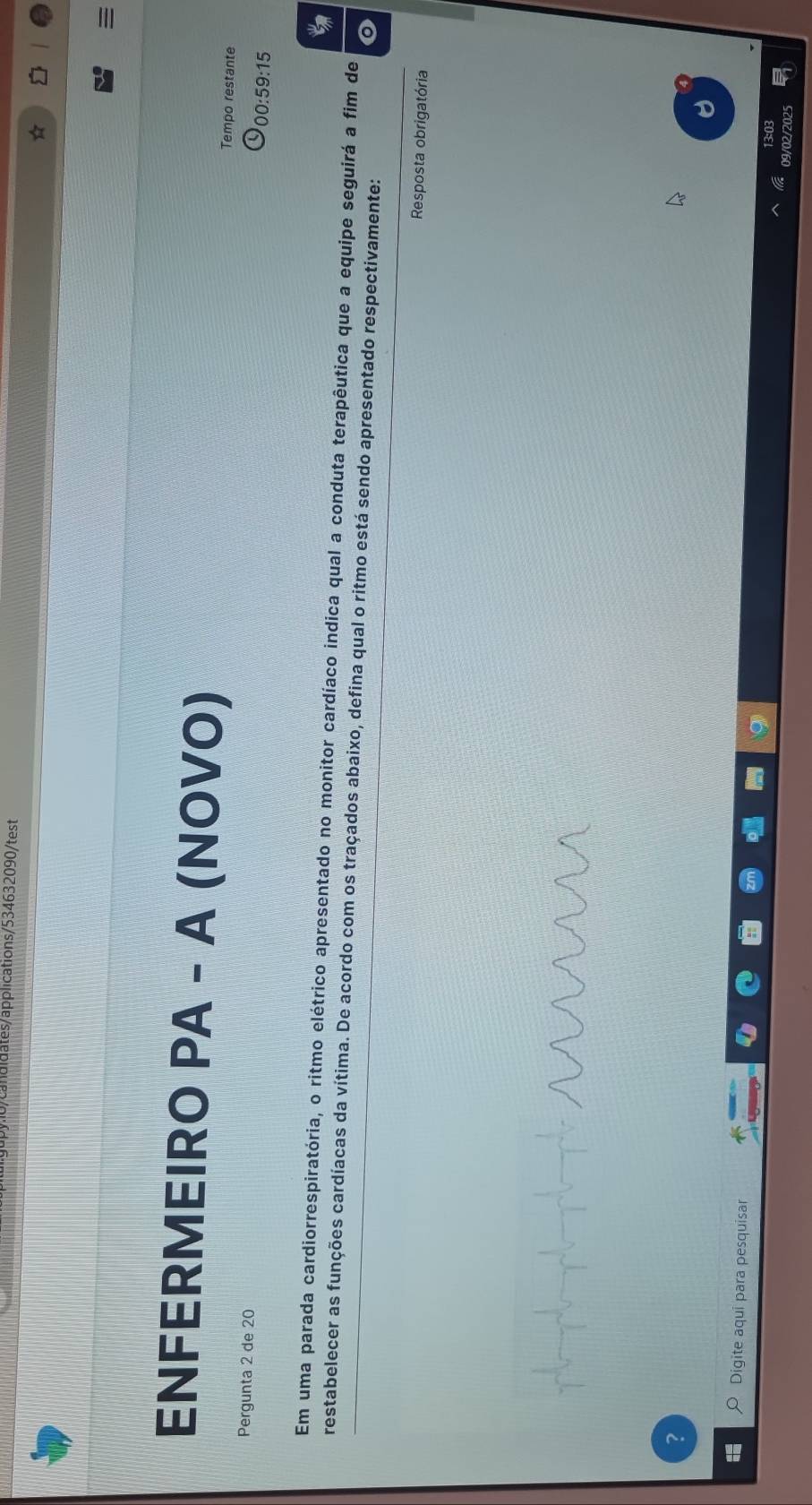 adidates/applications/534632090/test 
ENFERMEIRO PA - A (NOVO) Tempo restante 
Pergunta 2 de 20
00:59:15 
Em uma parada cardiorrespiratória, o ritmo elétrico apresentado no monitor cardíaco indica qual a conduta terapêutica que a equipe seguirá a fim de 
restabelecer as funções cardíacas da vítima. De acordo com os traçados abaixo, defina qual o ritmo está sendo apresentado respectivamente: 
Resposta obrigatória 
Digite aqui para pesquisar 
13:03 
09/02/2025