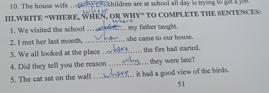 The house wife .._ children are at school all day is trying to get a job. 
III.WRITE “WHERE, WHEN, OR WHY” TO COMPLETE THE SENTENCES: 
1. We visited the school _my father taught. 
2. I met her last month, _she came to our house. 
3. We all looked at the place _the fire had started. 
4. Did they tell you the reason _they were late? 
5. The cat sat on the wall _it had a good view of the birds. 
51