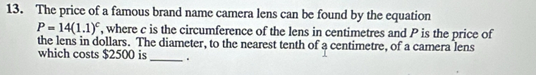 The price of a famous brand name camera lens can be found by the equation
P=14(1.1)^c , where c is the circumference of the lens in centimetres and P is the price of 
the lens in dollars. The diameter, to the nearest tenth of a centimetre, of a camera lens 
which costs $2500 is _.